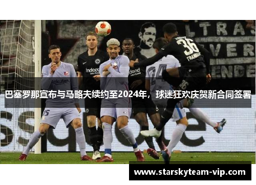 巴塞罗那宣布与马略夫续约至2024年，球迷狂欢庆贺新合同签署