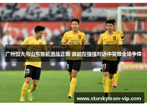 广州恒大与山东鲁能激战正酣 谁能在强强对话中笑傲全场争锋