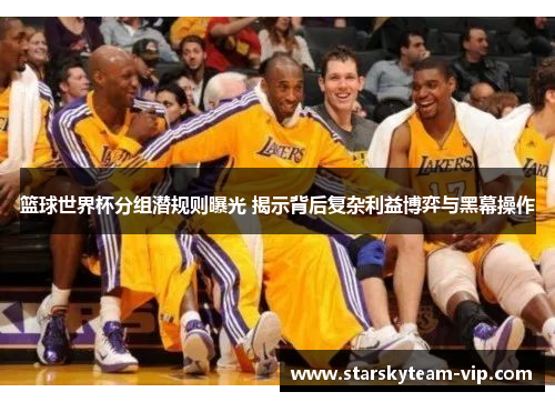 篮球世界杯分组潜规则曝光 揭示背后复杂利益博弈与黑幕操作