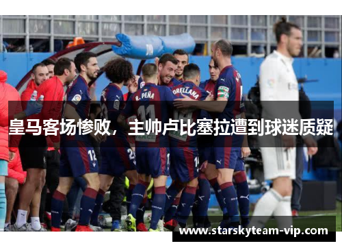 皇马客场惨败，主帅卢比塞拉遭到球迷质疑