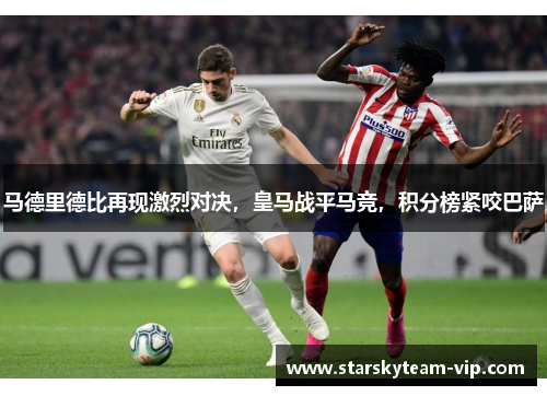 马德里德比再现激烈对决，皇马战平马竞，积分榜紧咬巴萨