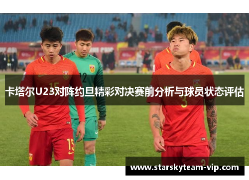 卡塔尔U23对阵约旦精彩对决赛前分析与球员状态评估