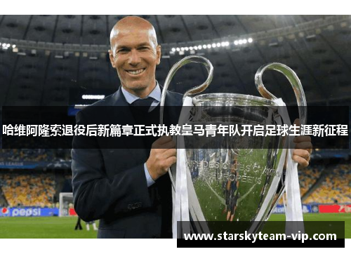 哈维阿隆索退役后新篇章正式执教皇马青年队开启足球生涯新征程