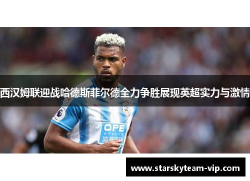 西汉姆联迎战哈德斯菲尔德全力争胜展现英超实力与激情